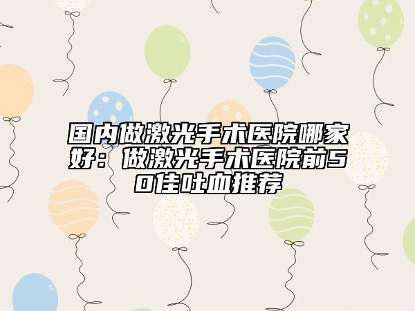 國(guó)內(nèi)做激光手術(shù)醫(yī)院哪家好：做激光手術(shù)醫(yī)院前50佳吐血推薦