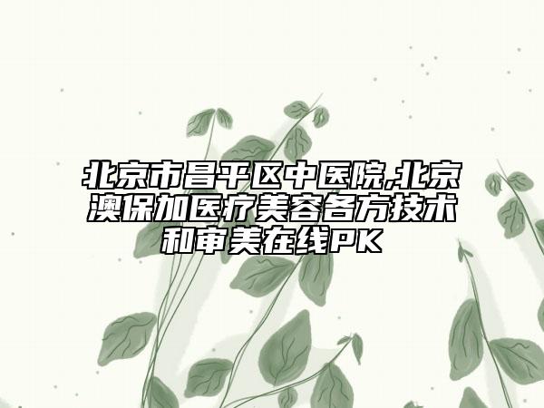 北京市昌平區(qū)中醫(yī)院,北京澳保加醫(yī)療美容各方技術(shù)和審美在線PK