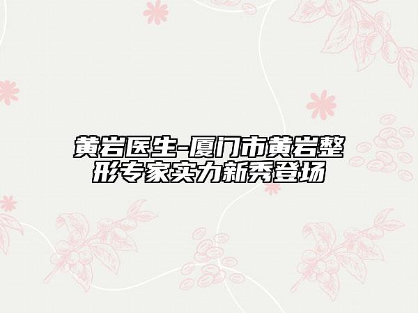 黃巖醫(yī)生-廈門市黃巖整形專家實力新秀登場