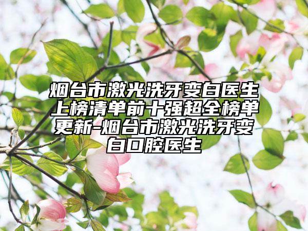 煙臺市激光洗牙變白醫(yī)生上榜清單前十強超全榜單更新-煙臺市激光洗牙變白口腔醫(yī)生