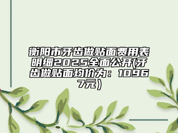 衡陽市牙齒做貼面費用表明細(xì)2025全面公開(牙齒做貼面均價為：10967元）