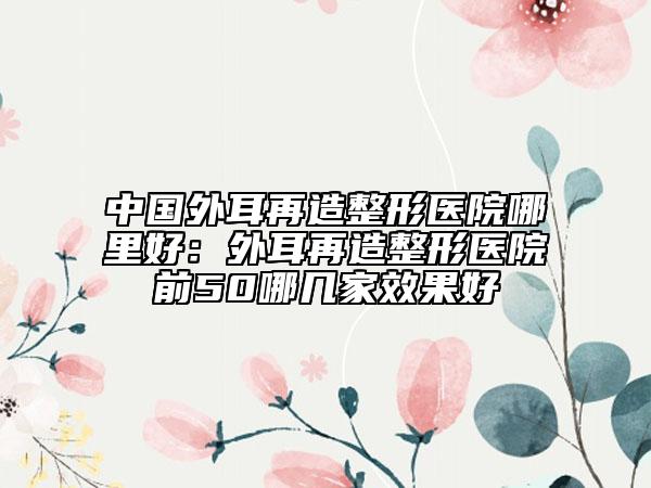 中國(guó)外耳再造整形醫(yī)院哪里好：外耳再造整形醫(yī)院前50哪幾家效果好