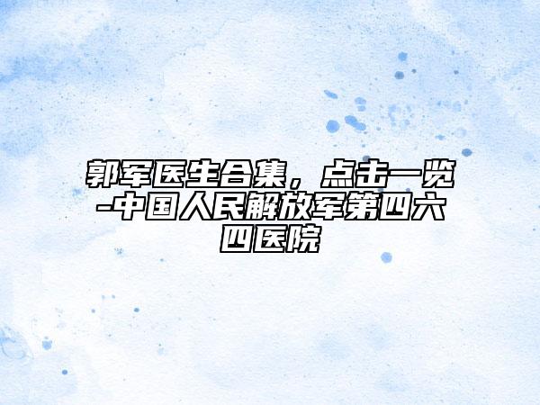郭軍醫(yī)生合集，點(diǎn)擊一覽-中國(guó)人民解放軍第四六四醫(yī)院