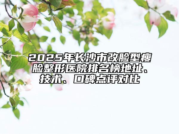 2025年長沙市改臉型瘦臉整形醫(yī)院排名榜地址、技術(shù)、口碑點(diǎn)評對比