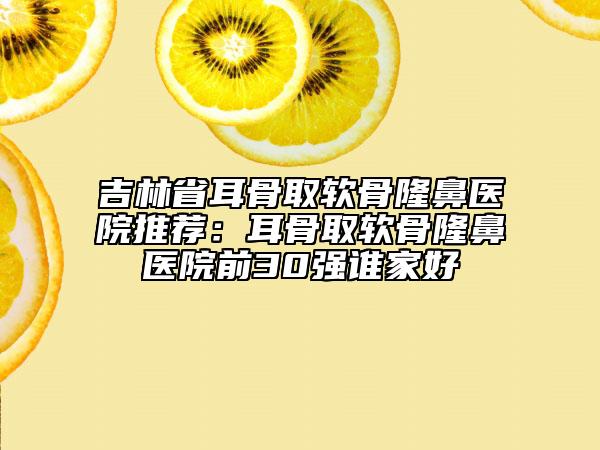 吉林省耳骨取軟骨隆鼻醫(yī)院推薦：耳骨取軟骨隆鼻醫(yī)院前30強(qiáng)誰(shuí)家好