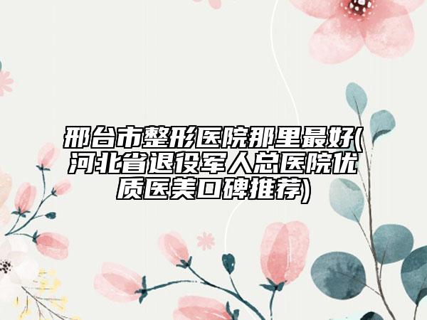 邢臺(tái)市整形醫(yī)院那里最好(河北省退役軍人總醫(yī)院優(yōu)質(zhì)醫(yī)美口碑推薦)