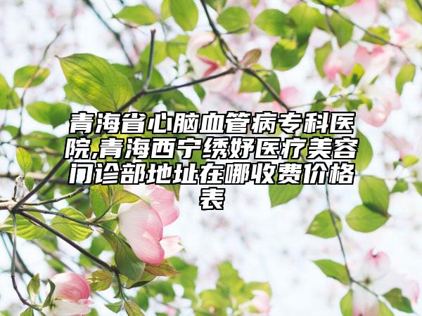 青海省心腦血管病?？漆t(yī)院,青海西寧繡妤醫(yī)療美容門診部地址在哪收費價格表