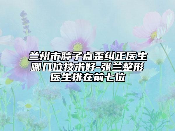 蘭州市脖子點(diǎn)歪糾正醫(yī)生哪幾位技術(shù)好-張?zhí)m整形醫(yī)生排在前七位