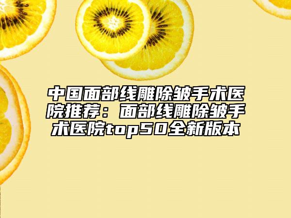 中國(guó)面部線雕除皺手術(shù)醫(yī)院推薦：面部線雕除皺手術(shù)醫(yī)院top50全新版本