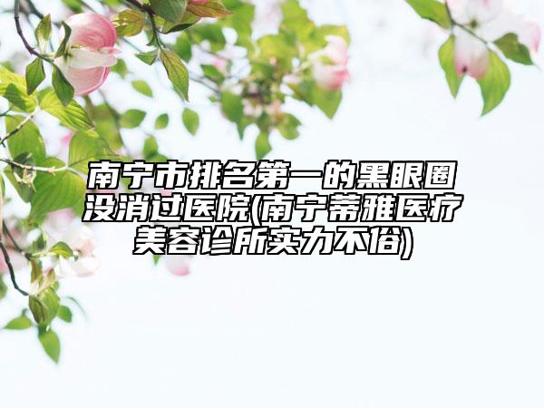 南寧市排名第一的黑眼圈沒消過醫(yī)院(南寧蒂雅醫(yī)療美容診所實(shí)力不俗)