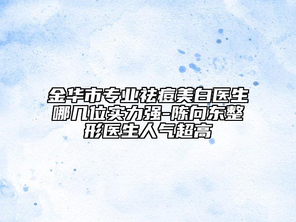 金華市專業(yè)祛痘美白醫(yī)生哪幾位實(shí)力強(qiáng)-陳向東整形醫(yī)生人氣超高