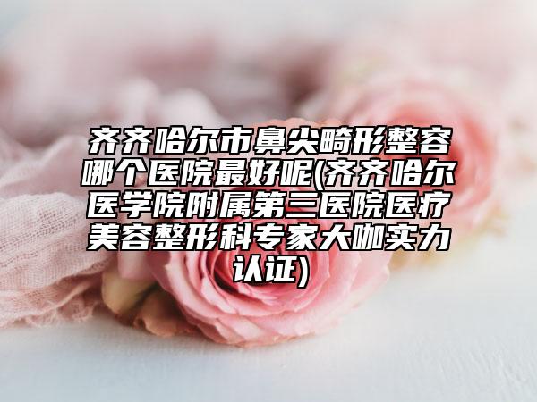 齊齊哈爾市鼻尖畸形整容哪個醫(yī)院最好呢(齊齊哈爾醫(yī)學(xué)院附屬第三醫(yī)院醫(yī)療美容整形科專家大咖實(shí)力認(rèn)證)