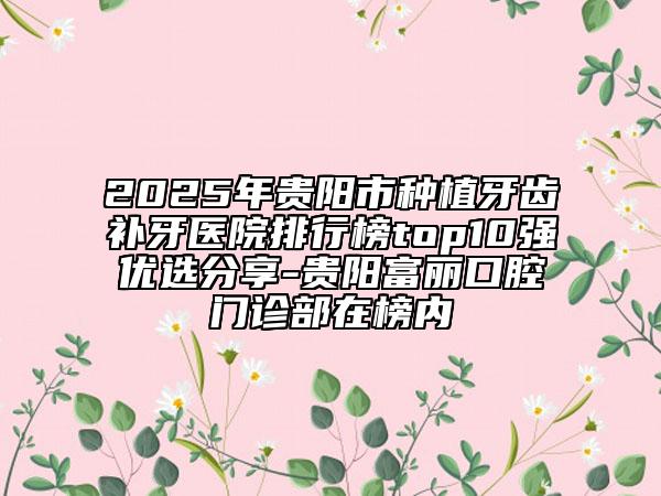 2025年貴陽市種植牙齒補牙醫(yī)院排行榜top10強優(yōu)選分享-貴陽富麗口腔門診部在榜內(nèi)