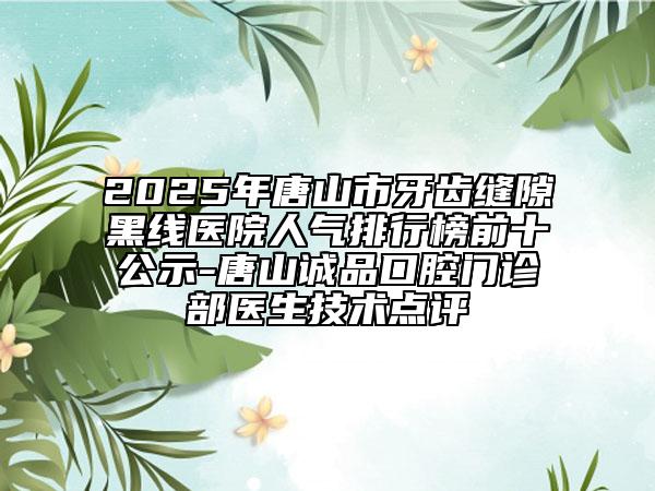 2025年唐山市牙齒縫隙黑線醫(yī)院人氣排行榜前十公示-唐山誠品口腔門診部醫(yī)生技術(shù)點(diǎn)評
