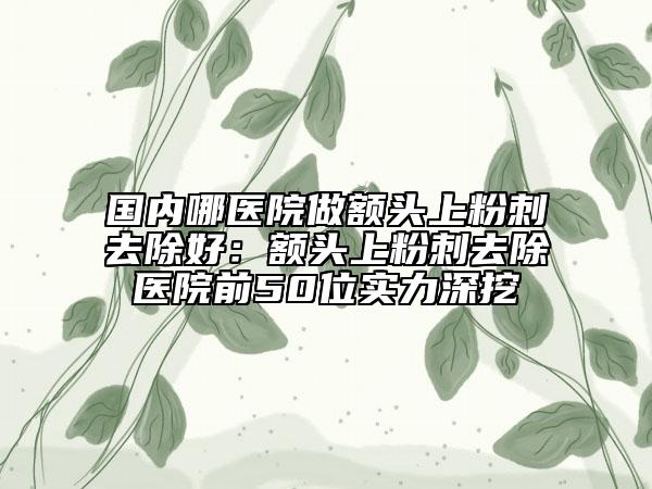 國內(nèi)哪醫(yī)院做額頭上粉刺去除好：額頭上粉刺去除醫(yī)院前50位實(shí)力深挖