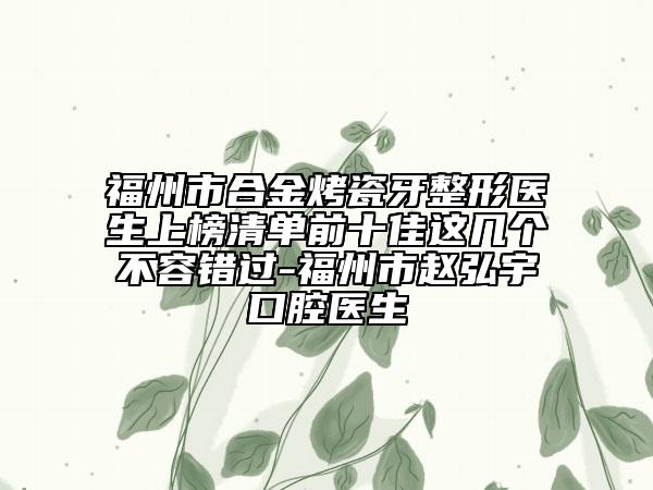 福州市合金烤瓷牙整形醫(yī)生上榜清單前十佳這幾個(gè)不容錯(cuò)過(guò)-福州市趙弘宇口腔醫(yī)生