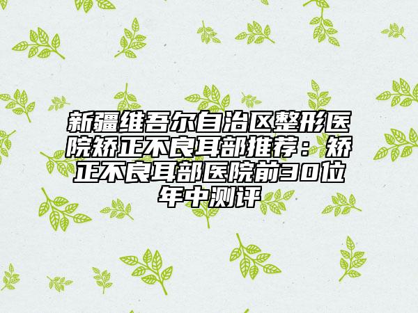 新疆維吾爾自治區(qū)整形醫(yī)院矯正不良耳部推薦：矯正不良耳部醫(yī)院前30位年中測評