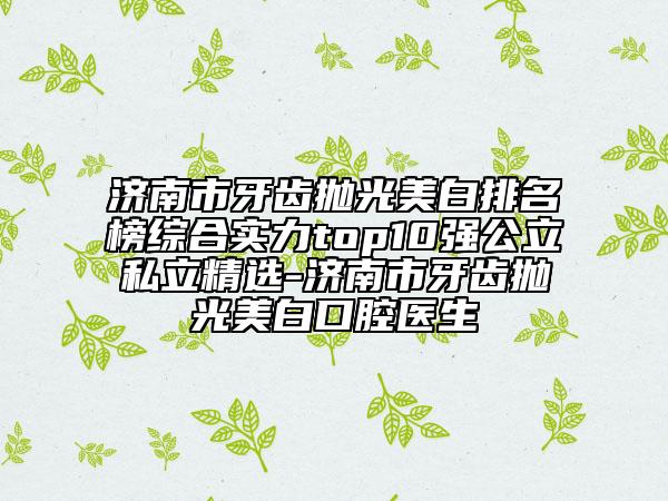 濟南市牙齒拋光美白排名榜綜合實力top10強公立私立精選-濟南市牙齒拋光美白口腔醫(yī)生
