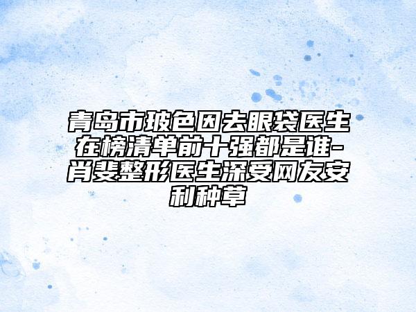青島市玻色因去眼袋醫(yī)生在榜清單前十強(qiáng)都是誰-肖斐整形醫(yī)生深受網(wǎng)友安利種草