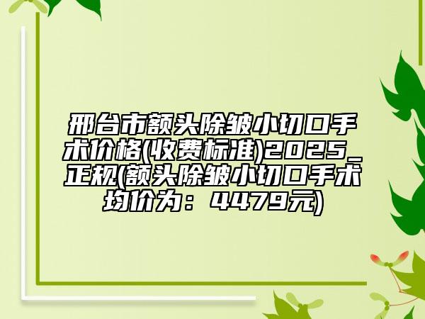 邢臺(tái)市額頭除皺小切口手術(shù)價(jià)格(收費(fèi)標(biāo)準(zhǔn))2025_正規(guī)(額頭除皺小切口手術(shù)均價(jià)為：4479元)