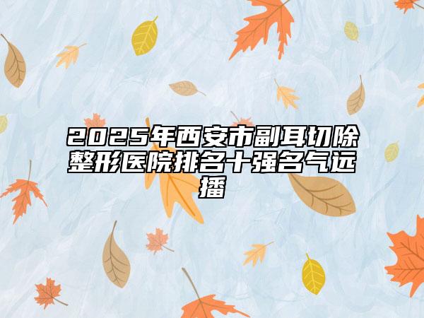 2025年西安市副耳切除整形醫(yī)院排名十強(qiáng)名氣遠(yuǎn)播