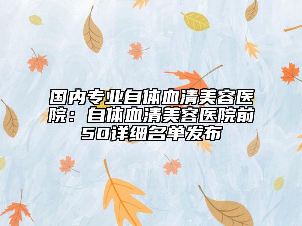 國內(nèi)專業(yè)自體血清美容醫(yī)院：自體血清美容醫(yī)院前50詳細(xì)名單發(fā)布