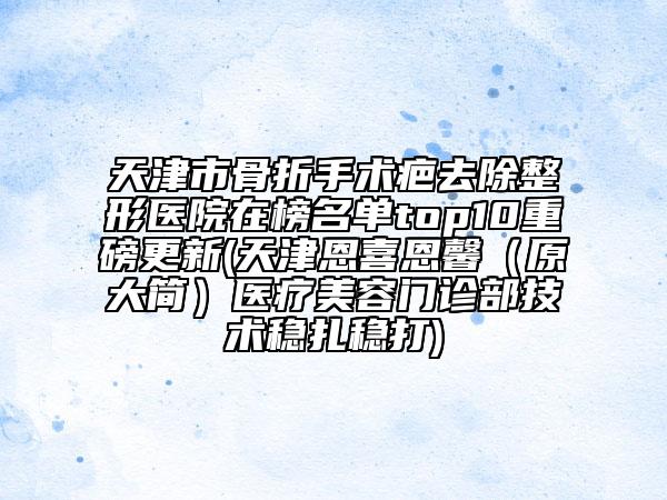 天津市骨折手術(shù)疤去除整形醫(yī)院在榜名單top10重磅更新(天津恩喜恩馨（原大簡(jiǎn)）醫(yī)療美容門診部技術(shù)穩(wěn)扎穩(wěn)打)