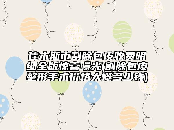 佳木斯市割除包皮收費(fèi)明細(xì)全版驚喜曝光(割除包皮整形手術(shù)價(jià)格大概多少錢)
