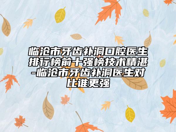 臨滄市牙齒補(bǔ)洞口腔醫(yī)生排行榜前十強(qiáng)榜技術(shù)精湛-臨滄市牙齒補(bǔ)洞醫(yī)生對(duì)比誰更強(qiáng)