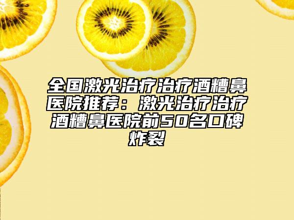 全國激光治療治療酒糟鼻醫(yī)院推薦：激光治療治療酒糟鼻醫(yī)院前50名口碑炸裂
