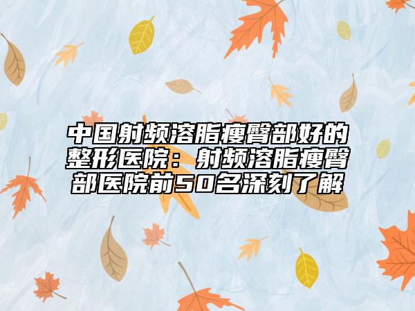中國射頻溶脂瘦臀部好的整形醫(yī)院：射頻溶脂瘦臀部醫(yī)院前50名深刻了解