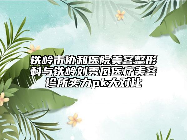 鐵嶺市協(xié)和醫(yī)院美容整形科與鐵嶺劉秀鳳醫(yī)療美容診所實力pk大對比