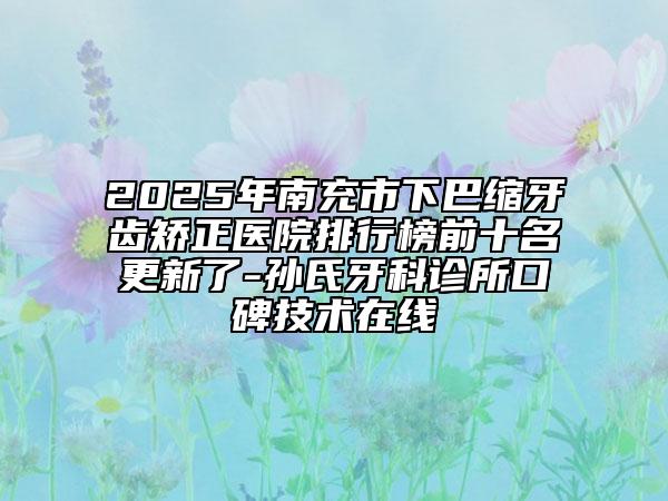 2025年南充市下巴縮牙齒矯正醫(yī)院排行榜前十名更新了-孫氏牙科診所口碑技術(shù)在線