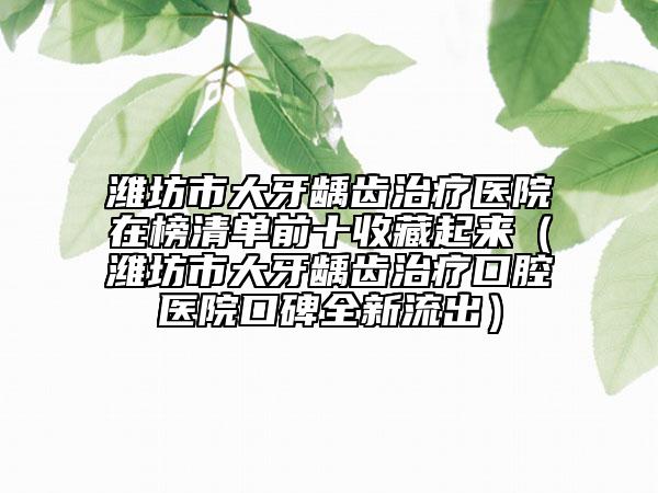 濰坊市大牙齲齒治療醫(yī)院在榜清單前十收藏起來(lái)（濰坊市大牙齲齒治療口腔醫(yī)院口碑全新流出）