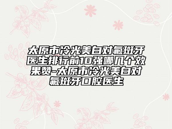 太原市冷光美白對(duì)氟斑牙醫(yī)生排行前10強(qiáng)哪幾個(gè)效果贊-太原市冷光美白對(duì)氟斑牙口腔醫(yī)生