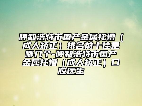 呼和浩特市國(guó)產(chǎn)金屬托槽（成人矯正）排名前十佳是哪幾個(gè)-呼和浩特市國(guó)產(chǎn)金屬托槽（成人矯正）口腔醫(yī)生