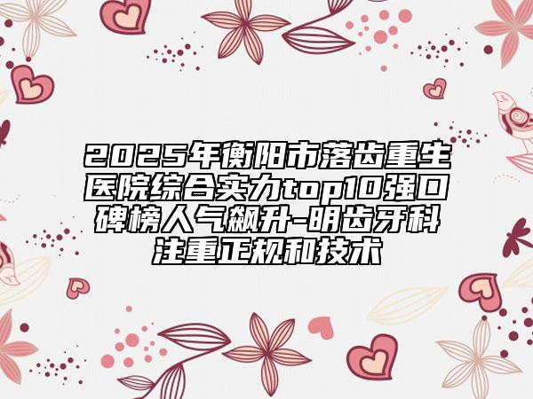 2025年衡陽市落齒重生醫(yī)院綜合實(shí)力top10強(qiáng)口碑榜人氣飆升-明齒牙科注重正規(guī)和技術(shù)