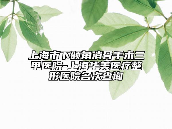上海市下頜角消骨手術三甲醫(yī)院-上海華美醫(yī)療整形醫(yī)院名次查詢