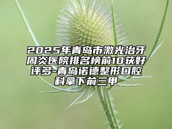 2025年青島市激光治牙周炎醫(yī)院排名榜前10獲好評(píng)多-青島諾德整形口腔科拿下前三甲