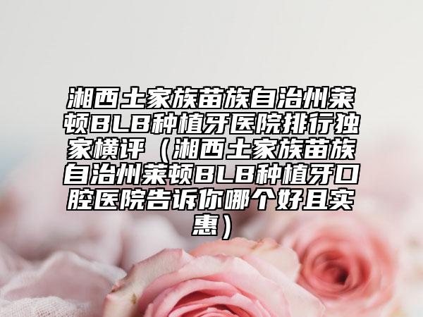 湘西土家族苗族自治州萊頓BLB種植牙醫(yī)院排行獨(dú)家橫評(píng)（湘西土家族苗族自治州萊頓BLB種植牙口腔醫(yī)院告訴你哪個(gè)好且實(shí)惠）