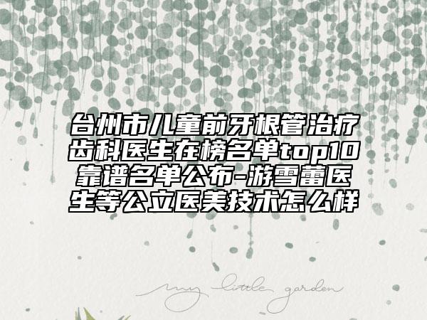 臺州市兒童前牙根管治療齒科醫(yī)生在榜名單top10靠譜名單公布-游雪蕾醫(yī)生等公立醫(yī)美技術(shù)怎么樣