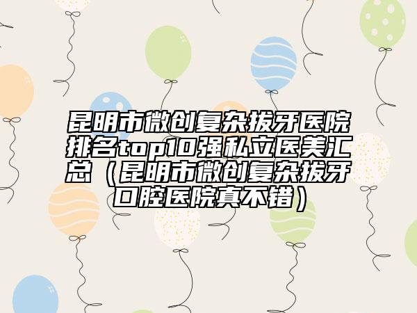 昆明市微創(chuàng)復雜拔牙醫(yī)院排名top10強私立醫(yī)美匯總（昆明市微創(chuàng)復雜拔牙口腔醫(yī)院真不錯）