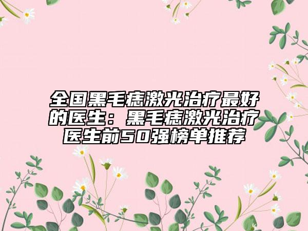 全國黑毛痣激光治療最好的醫(yī)生：黑毛痣激光治療醫(yī)生前50強(qiáng)榜單推薦