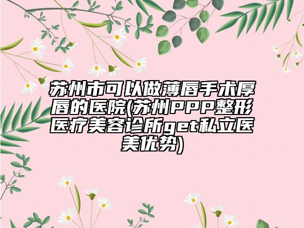 蘇州市可以做薄唇手術(shù)厚唇的醫(yī)院(蘇州PPP整形醫(yī)療美容診所get私立醫(yī)美優(yōu)勢(shì))
