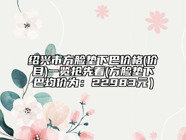 紹興市方臉墊下巴價格(價目)一覽搶先看(方臉墊下巴均價為：22983元）