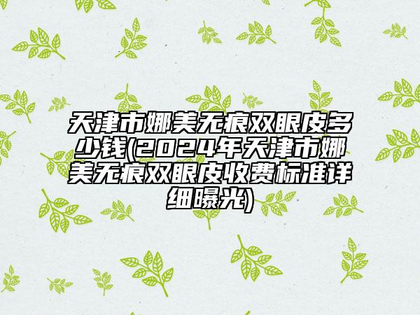 天津市娜美無痕雙眼皮多少錢(2024年天津市娜美無痕雙眼皮收費(fèi)標(biāo)準(zhǔn)詳細(xì)曝光)