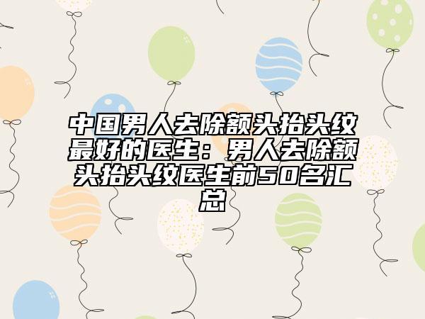 中國男人去除額頭抬頭紋最好的醫(yī)生：男人去除額頭抬頭紋醫(yī)生前50名匯總
