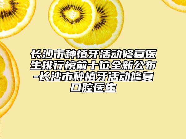 長沙市種植牙活動修復(fù)醫(yī)生排行榜前十位全新公布-長沙市種植牙活動修復(fù)口腔醫(yī)生