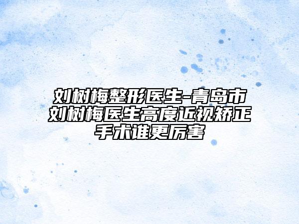 劉樹梅整形醫(yī)生-青島市劉樹梅醫(yī)生高度近視矯正手術(shù)誰更厲害