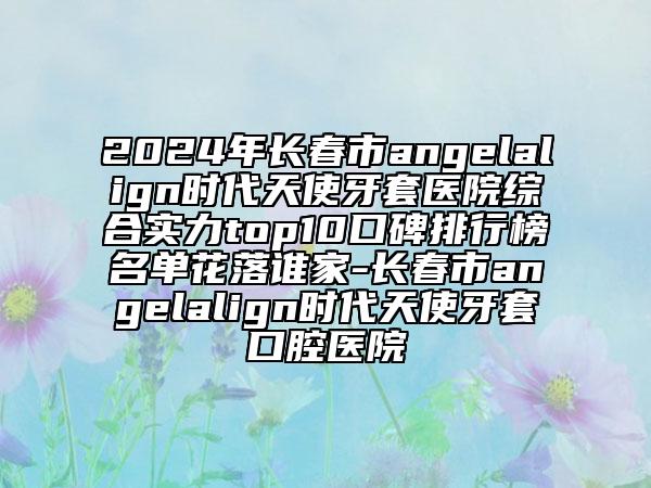 2024年長春市angelalign時代天使牙套醫(yī)院綜合實力top10口碑排行榜名單花落誰家-長春市angelalign時代天使牙套口腔醫(yī)院